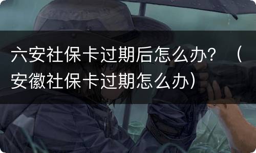 六安社保卡过期后怎么办？（安徽社保卡过期怎么办）