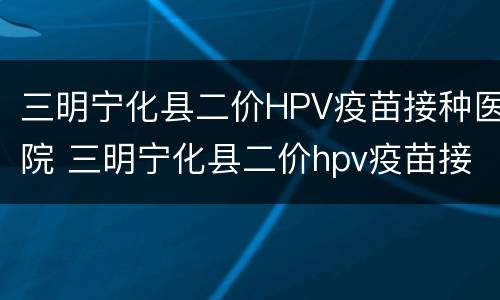 三明宁化县二价HPV疫苗接种医院 三明宁化县二价hpv疫苗接种医院电话