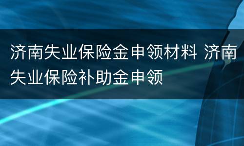 济南失业保险金申领材料 济南失业保险补助金申领