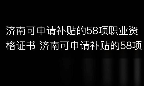 济南可申请补贴的58项职业资格证书 济南可申请补贴的58项职业资格证书有哪些