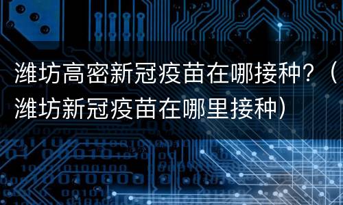 潍坊高密新冠疫苗在哪接种?（潍坊新冠疫苗在哪里接种）