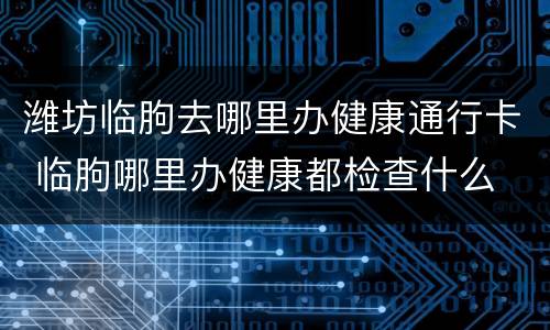 潍坊临朐去哪里办健康通行卡 临朐哪里办健康都检查什么