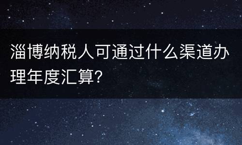 淄博纳税人可通过什么渠道办理年度汇算？