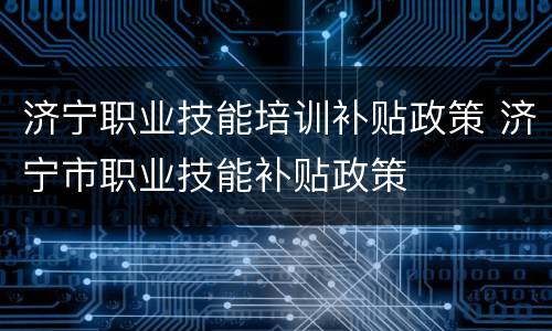济宁职业技能培训补贴政策 济宁市职业技能补贴政策