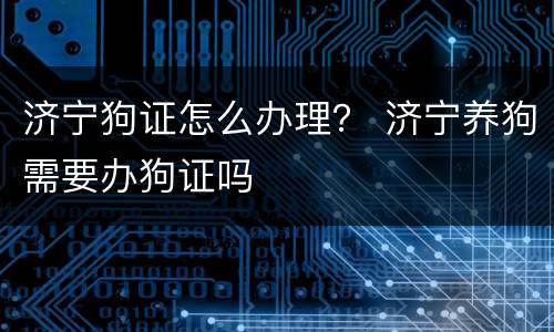 济宁狗证怎么办理？ 济宁养狗需要办狗证吗
