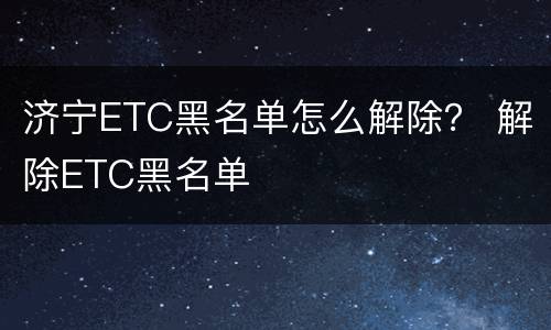济宁ETC黑名单怎么解除？ 解除ETC黑名单