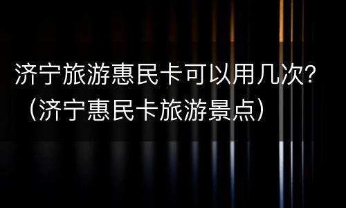 济宁旅游惠民卡可以用几次？（济宁惠民卡旅游景点）