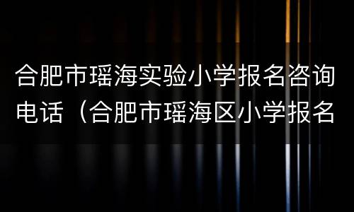合肥市瑶海实验小学报名咨询电话（合肥市瑶海区小学报名）