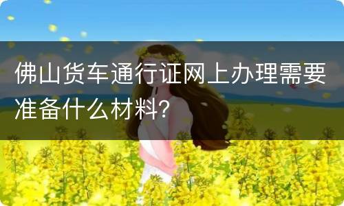 佛山货车通行证网上办理需要准备什么材料？