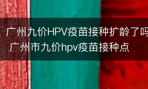 广州九价HPV疫苗接种扩龄了吗 广州市九价hpv疫苗接种点