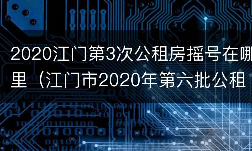 2020江门第3次公租房摇号在哪里（江门市2020年第六批公租房）