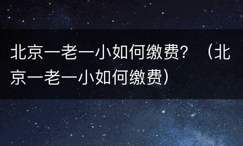 北京一老一小如何缴费？（北京一老一小如何缴费）