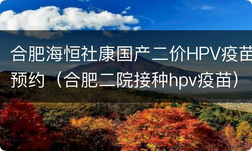 合肥海恒社康国产二价HPV疫苗预约（合肥二院接种hpv疫苗）