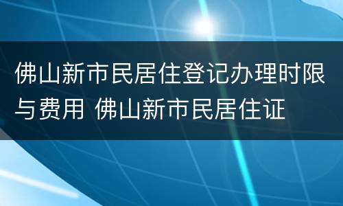 佛山新市民居住登记办理时限与费用 佛山新市民居住证