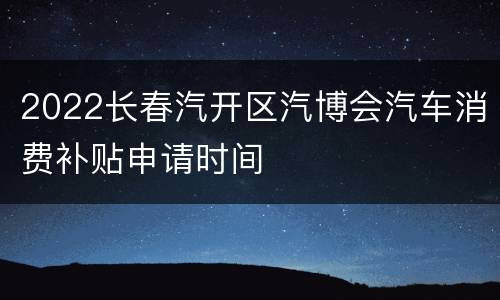 2022长春汽开区汽博会汽车消费补贴申请时间