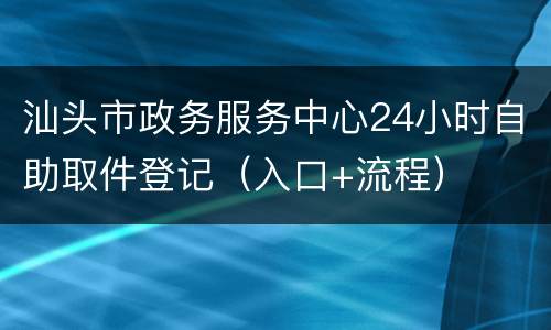 汕头市政务服务中心24小时自助取件登记（入口+流程）