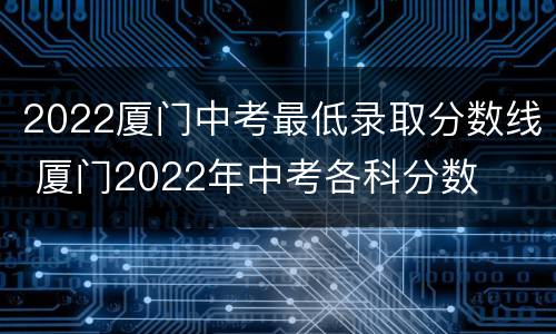 2022厦门中考最低录取分数线 厦门2022年中考各科分数