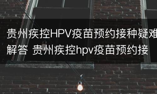贵州疾控HPV疫苗预约接种疑难解答 贵州疾控hpv疫苗预约接种疑难解答视频