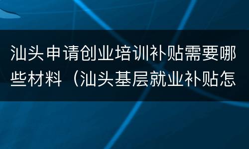 汕头申请创业培训补贴需要哪些材料（汕头基层就业补贴怎么申请）