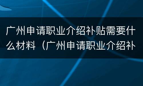 广州申请职业介绍补贴需要什么材料（广州申请职业介绍补贴需要什么材料呢）