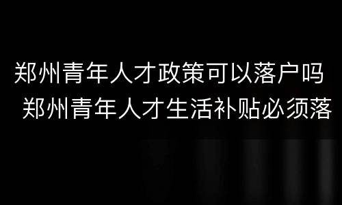 郑州青年人才政策可以落户吗 郑州青年人才生活补贴必须落户吗