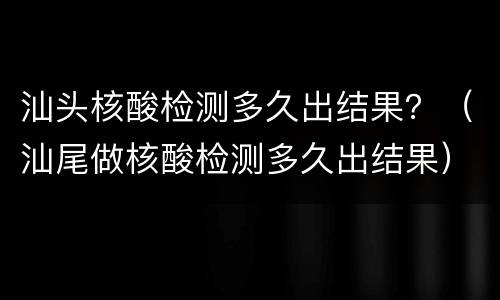汕头核酸检测多久出结果？（汕尾做核酸检测多久出结果）