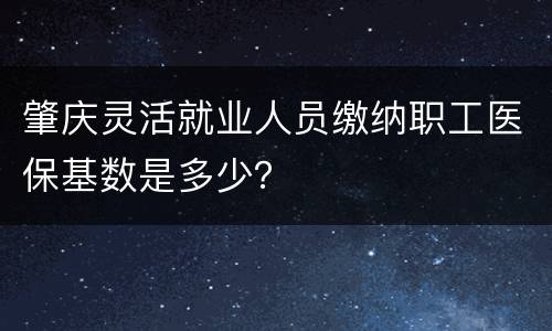肇庆灵活就业人员缴纳职工医保基数是多少？