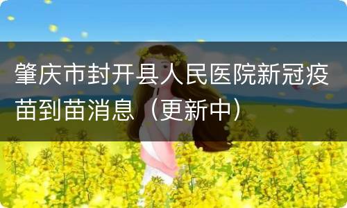 肇庆市封开县人民医院新冠疫苗到苗消息（更新中）