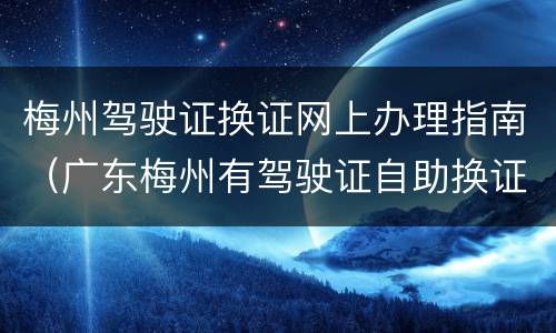 梅州驾驶证换证网上办理指南（广东梅州有驾驶证自助换证吗）