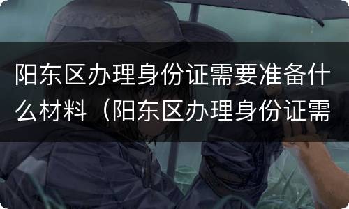 阳东区办理身份证需要准备什么材料（阳东区办理身份证需要准备什么材料呢）