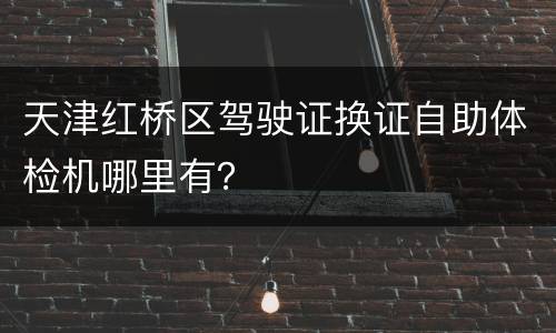 天津红桥区驾驶证换证自助体检机哪里有？