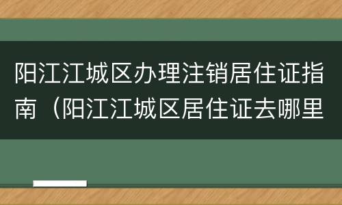 阳江江城区办理注销居住证指南（阳江江城区居住证去哪里办理）