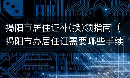 揭阳市居住证补(换)领指南（揭阳市办居住证需要哪些手续?）