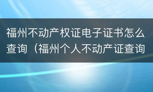 福州不动产权证电子证书怎么查询（福州个人不动产证查询官网）
