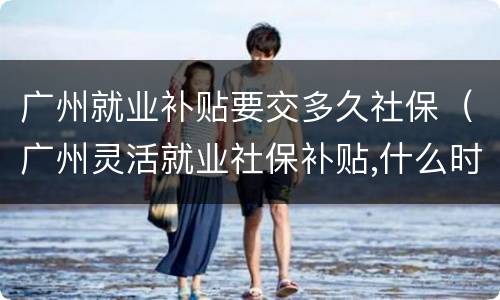 广州就业补贴要交多久社保（广州灵活就业社保补贴,什么时候申请）