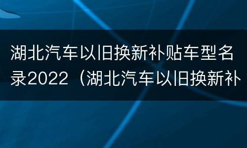 湖北汽车以旧换新补贴车型名录2022（湖北汽车以旧换新补贴车型名录2022年）