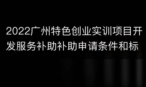 2022广州特色创业实训项目开发服务补助补助申请条件和标准