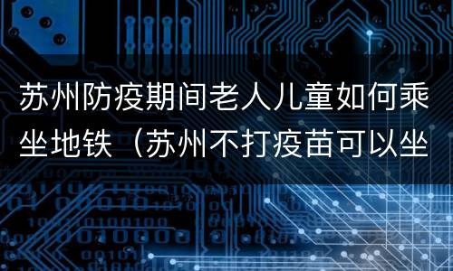 苏州防疫期间老人儿童如何乘坐地铁（苏州不打疫苗可以坐地铁吗）