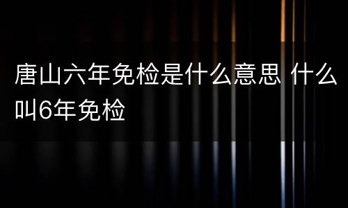 唐山六年免检是什么意思 什么叫6年免检