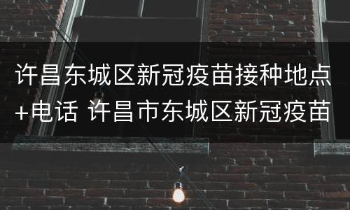 许昌东城区新冠疫苗接种地点+电话 许昌市东城区新冠疫苗接种点