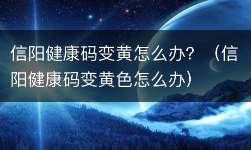 信阳健康码变黄怎么办？（信阳健康码变黄色怎么办）