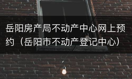 岳阳房产局不动产中心网上预约（岳阳市不动产登记中心）