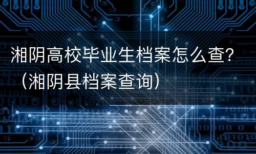 湘阴高校毕业生档案怎么查？（湘阴县档案查询）