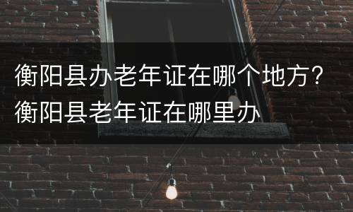 衡阳县办老年证在哪个地方? 衡阳县老年证在哪里办