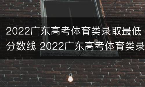 2022广东高考体育类录取最低分数线 2022广东高考体育类录取最低分数线是多少