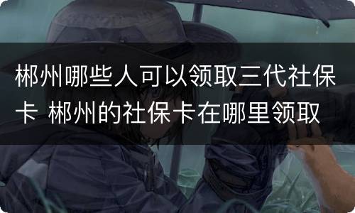 郴州哪些人可以领取三代社保卡 郴州的社保卡在哪里领取