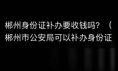郴州身份证补办要收钱吗？（郴州市公安局可以补办身份证吗）