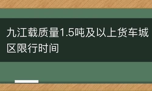 九江载质量1.5吨及以上货车城区限行时间