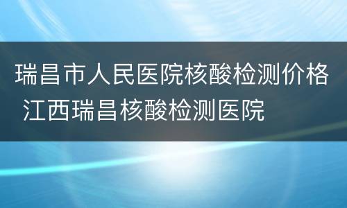 瑞昌市人民医院核酸检测价格 江西瑞昌核酸检测医院