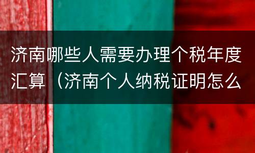 济南哪些人需要办理个税年度汇算（济南个人纳税证明怎么开）